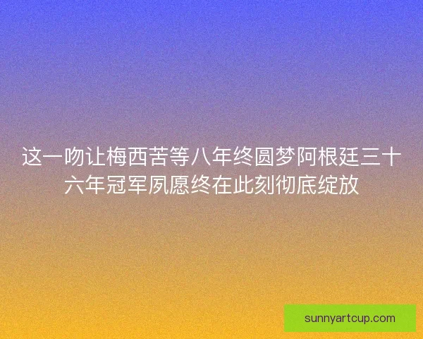 这一吻让梅西苦等八年终圆梦阿根廷三十六年冠军夙愿终在此刻彻底绽放