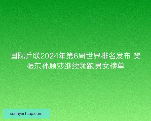 国际乒联2024年第6周世界排名发布 樊振东孙颖莎继续领跑男女榜单
